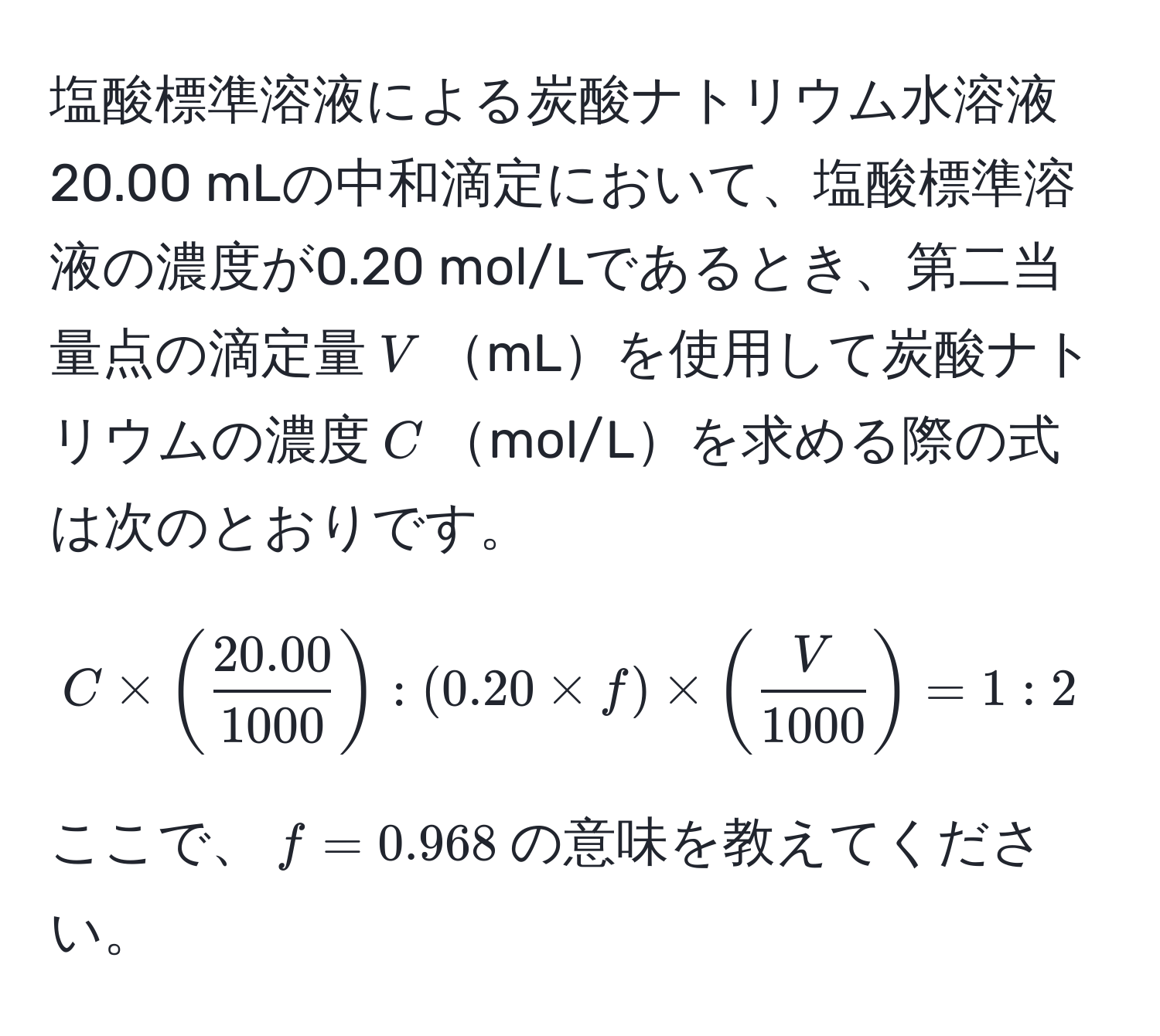 塩酸標準溶液による炭酸ナトリウム水溶液20.00 mLの中和滴定において、塩酸標準溶液の濃度が0.20 mol/Lであるとき、第二当量点の滴定量$V$mLを使用して炭酸ナトリウムの濃度$C$mol/Lを求める際の式は次のとおりです。  

$$C * ( (20.00)/1000 ) : (0.20 * f) * ( V/1000 ) = 1 : 2$$  

ここで、$f = 0.968$の意味を教えてください。