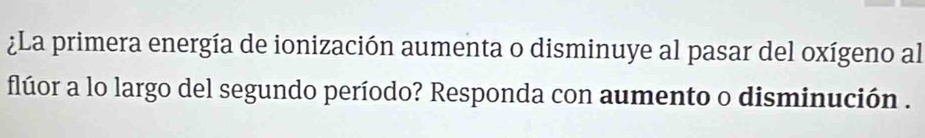 ¿La primera energía de ionización aumenta o disminuye al pasar del oxígeno al 
flúor a lo largo del segundo período? Responda con aumento o disminución .