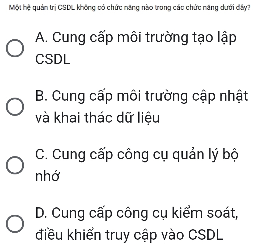 Một hệ quản trị CSDL không có chức năng nào trong các chức năng dưới đây?
A. Cung cấp môi trường tạo lập
CSDL
B. Cung cấp môi trường cập nhật
và khai thác dữ liệu
C. Cung cấp công cụ quản lý bộ
nhớ
D. Cung cấp công cụ kiểm soát,
điều khiển truy cập vào CSDL