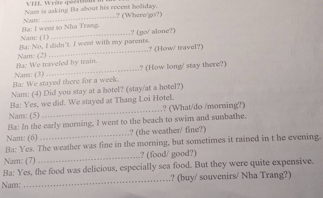 Write quéstions of 
Nam is asking Ba about his recent holiday. 
Nam: _? (Where/go?) 
Ba: I went to Nha Trang. 
Nam: (1) _? (go/ alone?) 
Ba: No, I didn’t. I went with my parents. 
Nam: (2) _? (How/ travel?) 
Ba: We traveled by train. 
Nam: (3) _? (How long/ stay there?) 
Ba: We stayed there for a week. 
Nam: (4) Did you stay at a hotel? (stay/at a hotel?) 
Ba: Yes, we did. We stayed at Thang Loi Hotel. 
Nam: (5) _? (What/do /morning?) 
Ba: In the early morning, I went to the beach to swim and sunbathe. 
Nam: (6) _? (the weather/ fine?) 
Ba: Yes. The weather was fine in the morning, but sometimes it rained in t he evening. 
Nam: (7) _? (food/ good?) 
Ba: Yes, the food was delicious, especially sea food. But they were quite expensive. 
Nam: _? (buy/ souvenirs/ Nha Trang?)