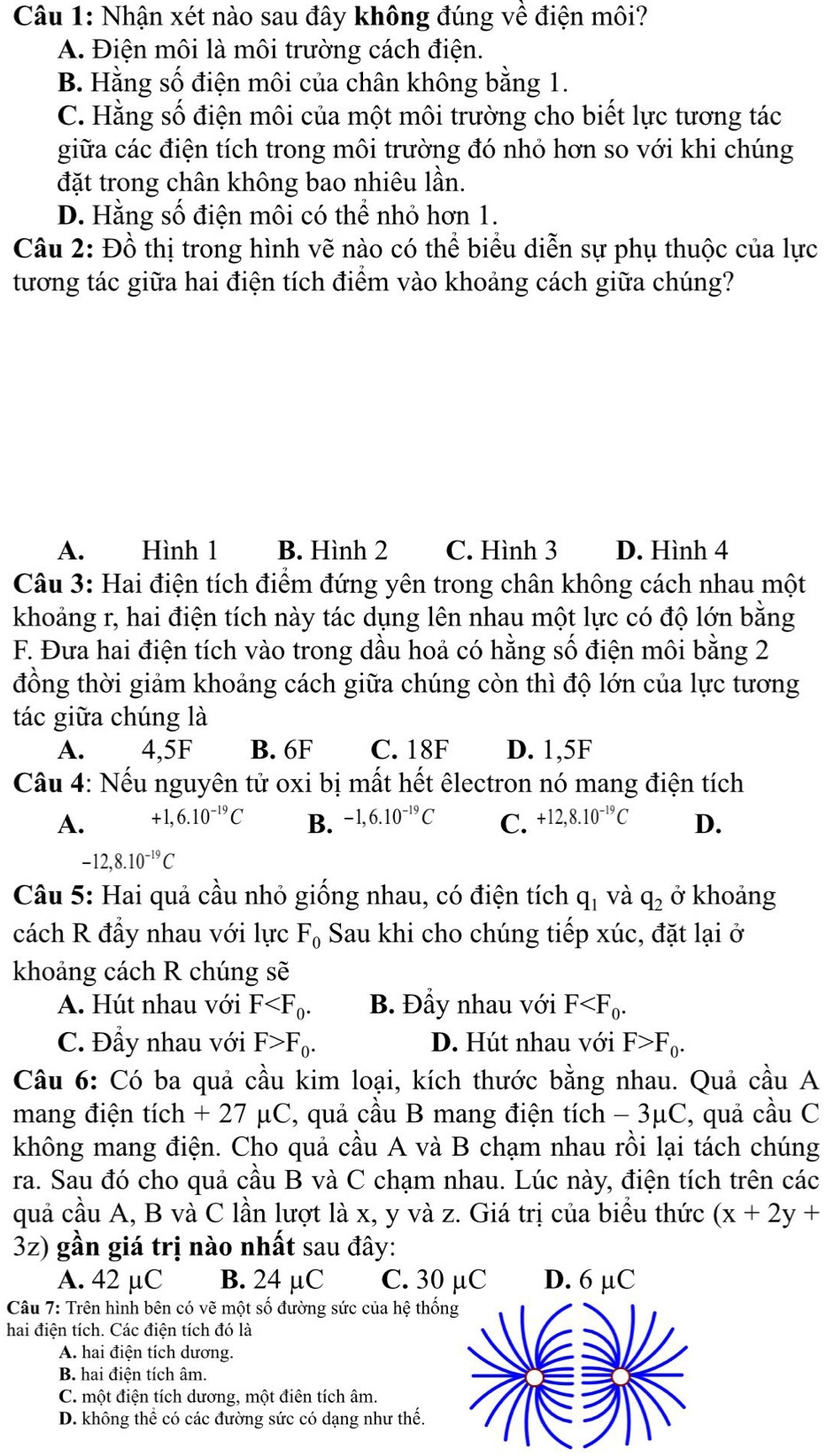 Nhận xét nào sau đây không đúng về điện môi?
A. Điện môi là môi trường cách điện.
B. Hằng số điện môi của chân không bằng 1.
C. Hằng số điện môi của một môi trường cho biết lực tương tác
giữa các điện tích trong môi trường đó nhỏ hơn so với khi chúng
đặt trong chân không bao nhiêu lần.
D. Hằng số điện môi có thể nhỏ hơn 1.
Câu 2: Đồ thị trong hình vẽ nào có thể biểu diễn sự phụ thuộc của lực
tương tác giữa hai điện tích điểm vào khoảng cách giữa chúng?
A. Hình 1 B. Hình 2 C. Hình 3 D. Hình 4
Câu 3: Hai điện tích điểm đứng yên trong chân không cách nhau một
khoảng r, hai điện tích này tác dụng lên nhau một lực có độ lớn bằng
F. Đưa hai điện tích vào trong dầu hoả có hằng số điện môi bằng 2
đồng thời giảm khoảng cách giữa chúng còn thì độ lớn của lực tương
tác giữa chúng là
A. 4,5F B. 6F C. 18F D. 1,5F
Câu 4: Nếu nguyên tử oxi bị mất hết êlectron nó mang điện tích
A. +1,6.10^(-19)C B. -1,6.10^(-19)C C. +12,8.10^(-19)C D.
-12,8.10^(-19)C
Câu 5: Hai quả cầu nhỏ giống nhau, có điện tích q_1 và q_2 ở khoảng
cách R đầy nhau với lực F_0 Sau khi cho chúng tiếp xúc, đặt lại ở
khoảng cách R chúng sẽ
A. Hút nhau với F B. Đầy nhau với F
C. Đầy nhau với F>F_0. D. Hút nhau với F>F_0.
Câu 6: Có ba quả cầu kim loại, kích thước bằng nhau. Quả cầu A
mang điện tích + 27 μC, quả cầu B mang điện tích - 3μC, quả cầu C
không mang điện. Cho quả cầu A và B chạm nhau rồi lại tách chúng
ra. Sau đó cho quả cầu B và C chạm nhau. Lúc này, điện tích trên các
quả cầu A, B và C lần lượt là x, y và z. Giá trị của biểu thức (x+2y+
32) gần giá trị nào nhất sau đây:
A. 42 µC B. 24 µC C. 30 µC D. 6 μC
Câu 7: Trên hình bên có vẽ một số đường sức của hệ thố
hai điện tích. Các điện tích đó là
A. hai điện tích dương.
B. hai điện tích âm.
C. một điện tích dương, một điên tích âm.
D. không thể có các đường sức có dạng như thế.