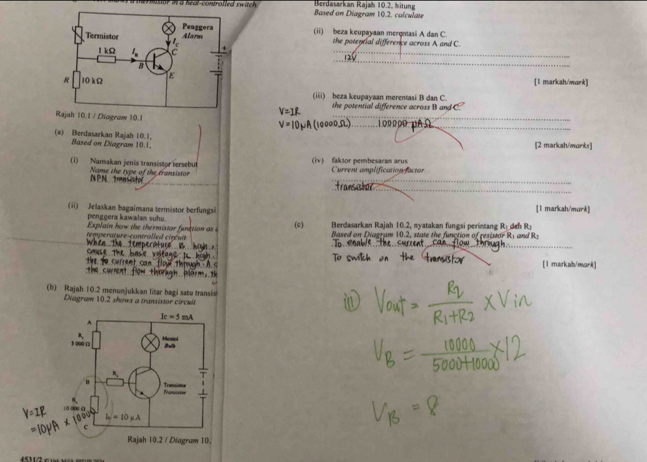 Berdasarkan Rajah 10.2, hitung
to       ea t-controlled sw i c  . Based on Diagram 10.2. calculate
(ii) beza keupayaan merçntasi A dan C.
the potential difference across A and C.
_
[1 markah/mark]
(iii) beza keupayaan merentasi B dan C.
the potential difference across B and C.
_
_
Rajah 10.1 / Diagram 10.1
(a) Berdasarkan Rajah 10.1,
Based on Diagram 10.1, [2 markah/murks]
(i) Namakan jenis transistor tersebut (iv) faktor pembesaran arus Current amplification factor
Name the type of the transistor
N P N. trans istor
_
_
_
ransø
(ii) Jelaskan bagaimana termistor berfungsi [1 markah/mark]
penggera kawalan suhu.
Explain how the thermistor funation as (c) Berdasarkan Rajah 10.2, nyatakan fungsi perintang R_L dan R_2
temperature-controlled circuit Based on Diagram 10.2, state the function of resistor R1 and R2
_
_
[1 markah/mark]
(b) Rajah 10.2 menunjukkan litar bagi satu transis
Diagram 10.2 shows a transistor circuit