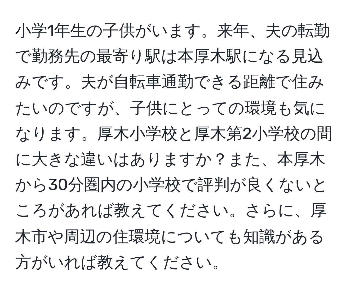 小学1年生の子供がいます。来年、夫の転勤で勤務先の最寄り駅は本厚木駅になる見込みです。夫が自転車通勤できる距離で住みたいのですが、子供にとっての環境も気になります。厚木小学校と厚木第2小学校の間に大きな違いはありますか？また、本厚木から30分圏内の小学校で評判が良くないところがあれば教えてください。さらに、厚木市や周辺の住環境についても知識がある方がいれば教えてください。