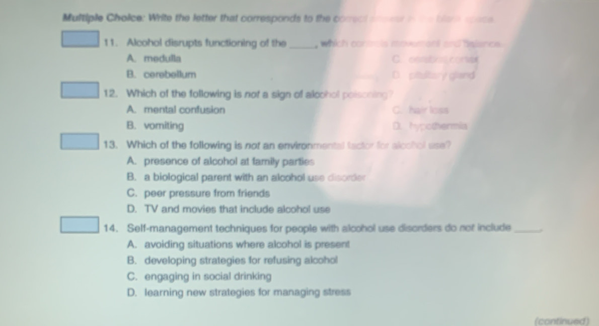 Multiple Cholice: Write the letter that corresponds to the corread anener in the blere space
11. Alcohol disrupts functioning of the _, which controls moveren and Balance.
A. medulla C. cntabxe.corse
B. cerebellum D. pittulitory gland
12. Which of the following is not a sign of alcohol poisoning?
A. mental confusion C. hair loss
B. vomiting D. hypothermia
13. Which of the following is nof an environmental factor for alcohol use?
A. presence of alcohol at family parties
B. a biological parent with an alcohol use disorder
C. peer pressure from friends
D. TV and movies that include alcohol use
14. Self-management techniques for people with alcohol use disorders do not include_
A. avoiding situations where alcohol is present
B. developing strategies for refusing alcohol
C. engaging in social drinking
D. learning new strategies for managing stress
(continued)