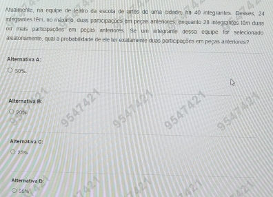 Atualmente, na equipe de leatro da escolla de artes de uma cidade, há 40 integrantes. Desses, 24
integrantes têm, no máximo, duas participações em peças anteriores, enquanto 28 integrantes têm duas
ou mais participações em peças anteriores. Se um integrante dessa equipe for selecionado
aleatoriamente, qual a probabilidade de ele ter exatamente duas participações em peças anteriores?
Alternativa A:
30%
Alternativa B
54742
20% 9547421 9547428
54742
Alternativa C
25%
Alternativa D
2
35% 1/2