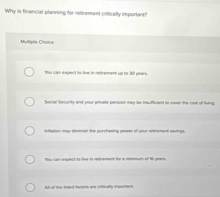 Why is financial planning for retirement critically important?
Multiple Choice
You can expect to live in retirement up to 30 years.
Social Security and your private pension may be insufficient to cover the cost of living.
Inflation may diminish the purchasing power of your retirement savings.
Ybu can expect to live in retirement for a minimum of 16 years.
All of the listed factors are critically important