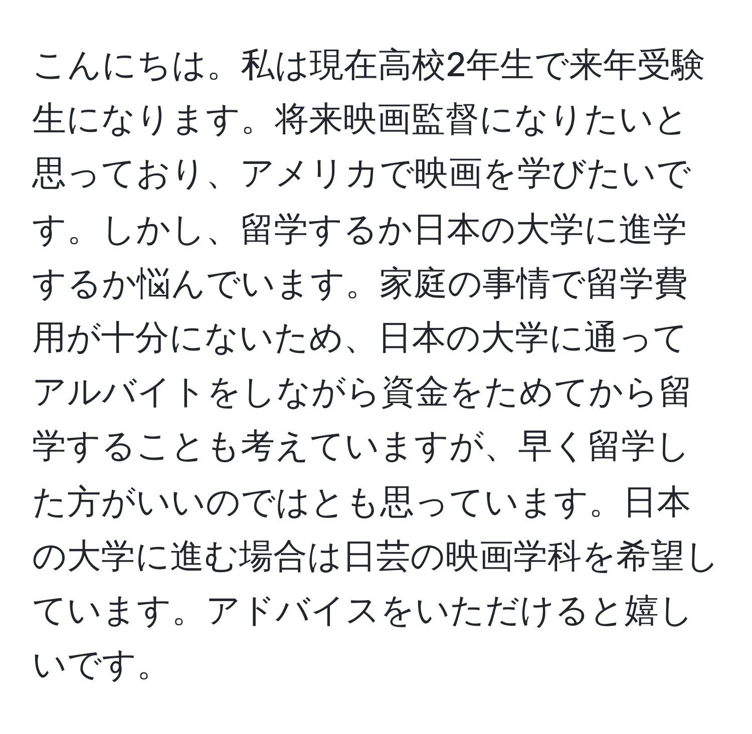 こんにちは。私は現在高校2年生で来年受験生になります。将来映画監督になりたいと思っており、アメリカで映画を学びたいです。しかし、留学するか日本の大学に進学するか悩んでいます。家庭の事情で留学費用が十分にないため、日本の大学に通ってアルバイトをしながら資金をためてから留学することも考えていますが、早く留学した方がいいのではとも思っています。日本の大学に進む場合は日芸の映画学科を希望しています。アドバイスをいただけると嬉しいです。