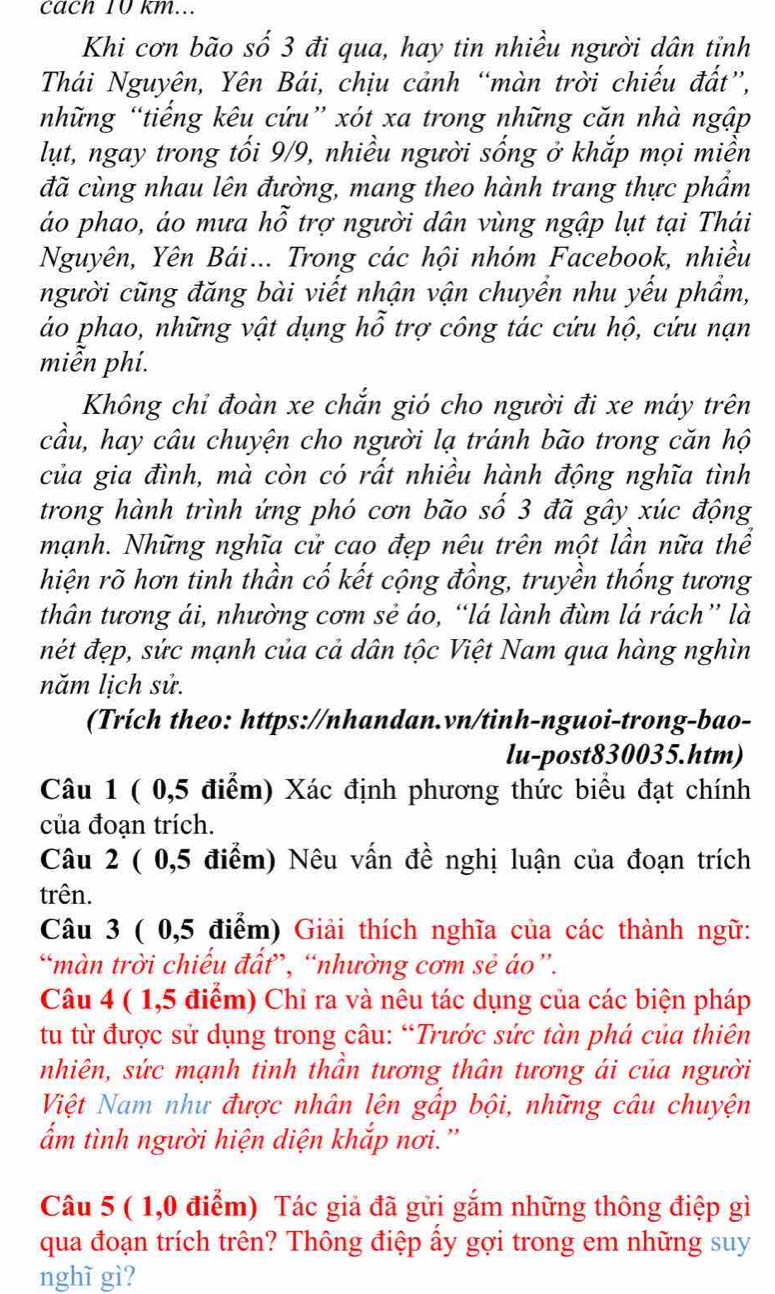 cach 10 km...
Khi cơn bão số 3 đi qua, hay tin nhiều người dân tỉnh
Thái Nguyên, Yên Bái, chịu cảnh “màn trời chiếu đất”,
những “tiếng kêu cứu” xót xa trong những căn nhà ngập
lụt, ngay trong tối 9/9, nhiều người sống ở khắp mọi miền
đã cùng nhau lên đường, mang theo hành trang thực phẩm
áo phao, áo mưa hỗ trợ người dân vùng ngập lụt tại Thái
Nguyên, Yên Bái... Trong các hội nhóm Facebook, nhiều
người cũng đăng bài viết nhận vận chuyển nhu yếu phẩm,
áo phao, những vật dụng hỗ trợ công tác cứu hộ, cứu nạn
miễn phí.
Không chỉ đoàn xe chắn gió cho người đi xe máy trên
cầu, hay câu chuyện cho người lạ tránh bão trong căn hộ
của gia đình, mà còn có rất nhiều hành động nghĩa tình
trong hành trình ứng phó cơn bão số 3 đã gây xúc động
mạnh. Những nghĩa cử cao đẹp nêu trên một lần nữa thể
hiện rõ hơn tinh thần cố kết cộng đồng, truyền thống tương
thân tương ái, nhường cơm sẻ áo, “lá lành đùm lá rách” là
nét đẹp, sức mạnh của cả dân tộc Việt Nam qua hàng nghìn
năm lịch sử.
(Trích theo: https://nhandan.vn/tinh-nguoi-trong-bao-
lu-post830035.htm)
Câu 1 ( 0,5 điểm) Xác định phương thức biểu đạt chính
của đoạn trích.
Câu 2 ( 0,5 điểm) Nêu vấn đề nghị luận của đoạn trích
trên.
Câu 3 ( 0,5 điểm) Giải thích nghĩa của các thành ngữ:
“màn trời chiếu đất”, “nhường cơm sẻ áo”.
Câu 4 ( 1,5 điểm) Chi ra và nêu tác dụng của các biện pháp
tu từ được sử dụng trong câu: “Trước sức tàn phá của thiên
nhiên, sức mạnh tinh thần tương thân tương ái của người
Việt Nam như được nhân lên gấp bội, những câu chuyện
ẩm tình người hiện diện khắp nơi.'
Câu 5 ( 1,0 điểm) Tác giả đã gửi gắm những thông điệp gì
qua đoạn trích trên? Thông điệp ấy gợi trong em những suy
nghĩ gì?