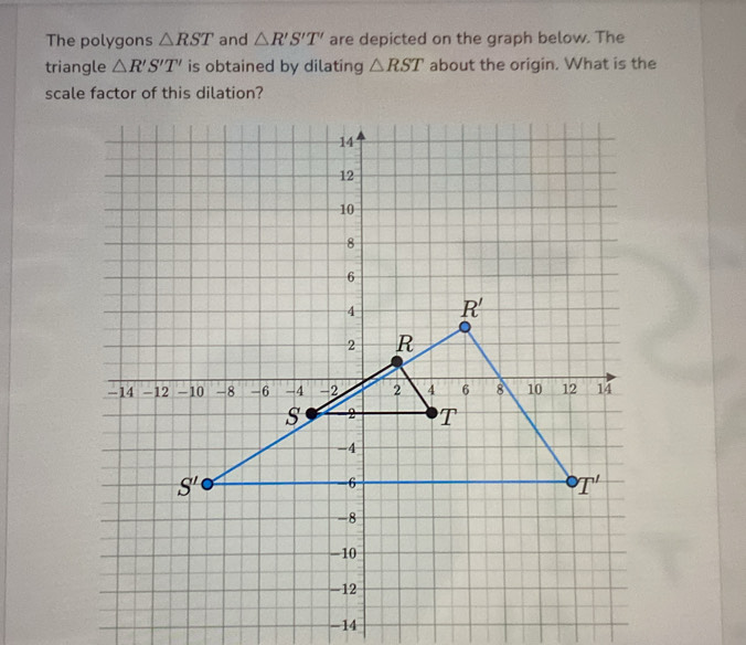 The polygons △ RST and △ R'S'T' are depicted on the graph below. The
triangle △ R'S'T' is obtained by dilating △ RST about the origin. What is the
scale factor of this dilation?
-14