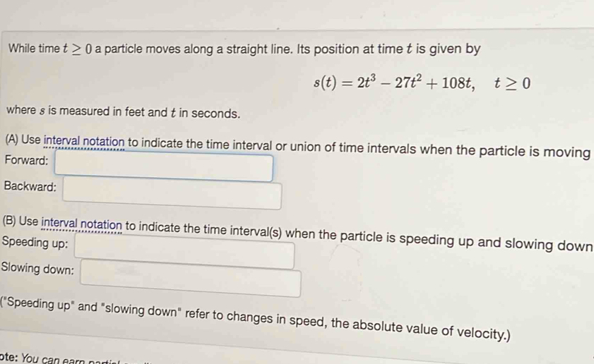 While time t≥ 0 a particle moves along a straight line. Its position at time t is given by
s(t)=2t^3-27t^2+108t, t≥ 0
where s is measured in feet and t in seconds. 
(A) Use interval notation to indicate the time interval or union of time intervals when the particle is moving 
Forward: 
Backward: 
(B) Use interval notation to indicate the time interval(s) when the particle is speeding up and slowing down 
Speeding up: 
Slowing down: 
("Speeding up" and "slowing down" refer to changes in speed, the absolute value of velocity.) 
ote: You can ear