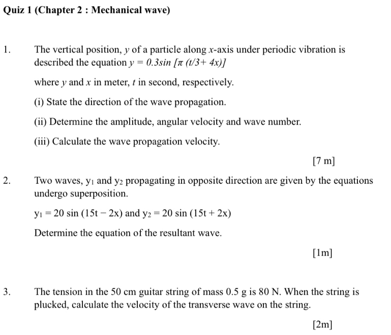 (Chapter 2 : Mechanical wave) 
1. The vertical position, y of a particle along x-axis under periodic vibration is 
described the equation y=0.3sin [π (t/3+4x)]
where y and x in meter, t in second, respectively. 
(i) State the direction of the wave propagation. 
(ii) Determine the amplitude, angular velocity and wave number. 
(iii) Calculate the wave propagation velocity. 
[ 7 m ] 
2. Two waves, yí and y_2 propagating in opposite direction are given by the equations 
undergo superposition.
y_1=20sin (15t-2x) and y_2=20sin (15t+2x)
Determine the equation of the resultant wave. 
[1m] 
3. The tension in the 50 cm guitar string of mass 0.5 g is 80 N. When the string is 
plucked, calculate the velocity of the transverse wave on the string. 
[2m]