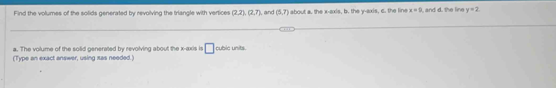 Find the volumes of the solids generated by revolving the triangle with vertices (2,2), (2,7) , and (5,7) about a. the x-axis, b. the y-axis, c. the line x=9 , and d. the line y=2. 
a. The volume of the solid generated by revolving about the x-axis is □ cubic units 
(Type an exact answer, using πas needed.)