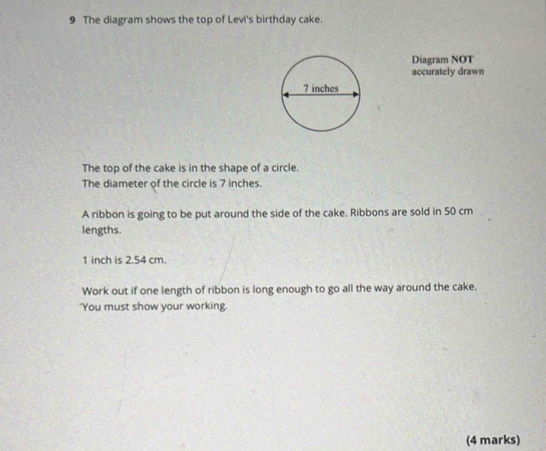 The diagram shows the top of Levi's birthday cake. 
Diagram NOT 
accurately drawn 
The top of the cake is in the shape of a circle. 
The diameter of the circle is 7 inches. 
A ribbon is going to be put around the side of the cake. Ribbons are sold in 50 cm
lengths.
1 inch is 2.54 cm. 
Work out if one length of ribbon is long enough to go all the way around the cake. 
"You must show your working. 
(4 marks)