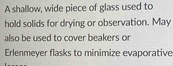 A shallow, wide piece of glass used to 
hold solids for drying or observation. May 
also be used to cover beakers or 
Erlenmeyer flasks to minimize evaporative