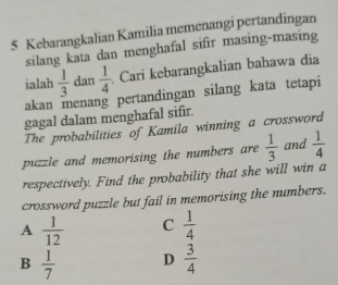 Kebarangkalian Kamilia memenangi pertandingan
silang kata dan menghafal sifir masing-masing
ialah  1/3  dan  1/4  Cari kebarangkalian bahawa dia
akan menang pertandingan silang kata tetapi
gagal dalam menghafal sifir.
The probabilities of Kamila winning a crossword
puzzle and memorising the numbers are  1/3  and  1/4 
respectively. Find the probability that she will win a
crossword puzzle but fail in memorising the numbers.
A  1/12  C  1/4 
B  1/7  D  3/4 