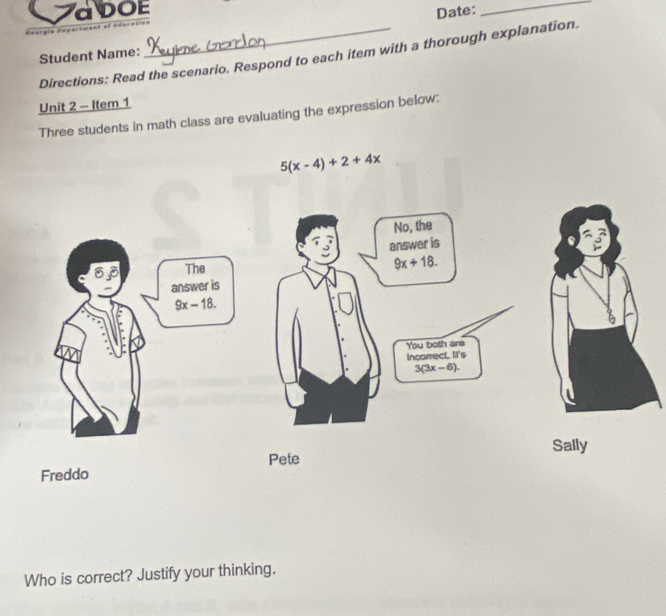 ZaDOE Date:_

Directions: Read the scenario. Respond to each item with a thorough explanation.
Student Name:
Unit 2 - Item 1
Three students in math class are evaluating the expression below:
5(x-4)+2+4x
No, the
answer is
63 The
9x+18. 
answer is
9x-18. 
You both are
incorrect. IIt's
3(3x-6). 
Sally
Pete
Freddo
Who is correct? Justify your thinking.