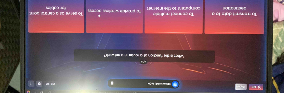 ४ 6th Bonus
Classic shield is ON 290 313
8/12
What is the function of a router in a network?
To transmit data to a To connect multiple To provide wireless access To serve as a central point
destination computers to the internet for cables