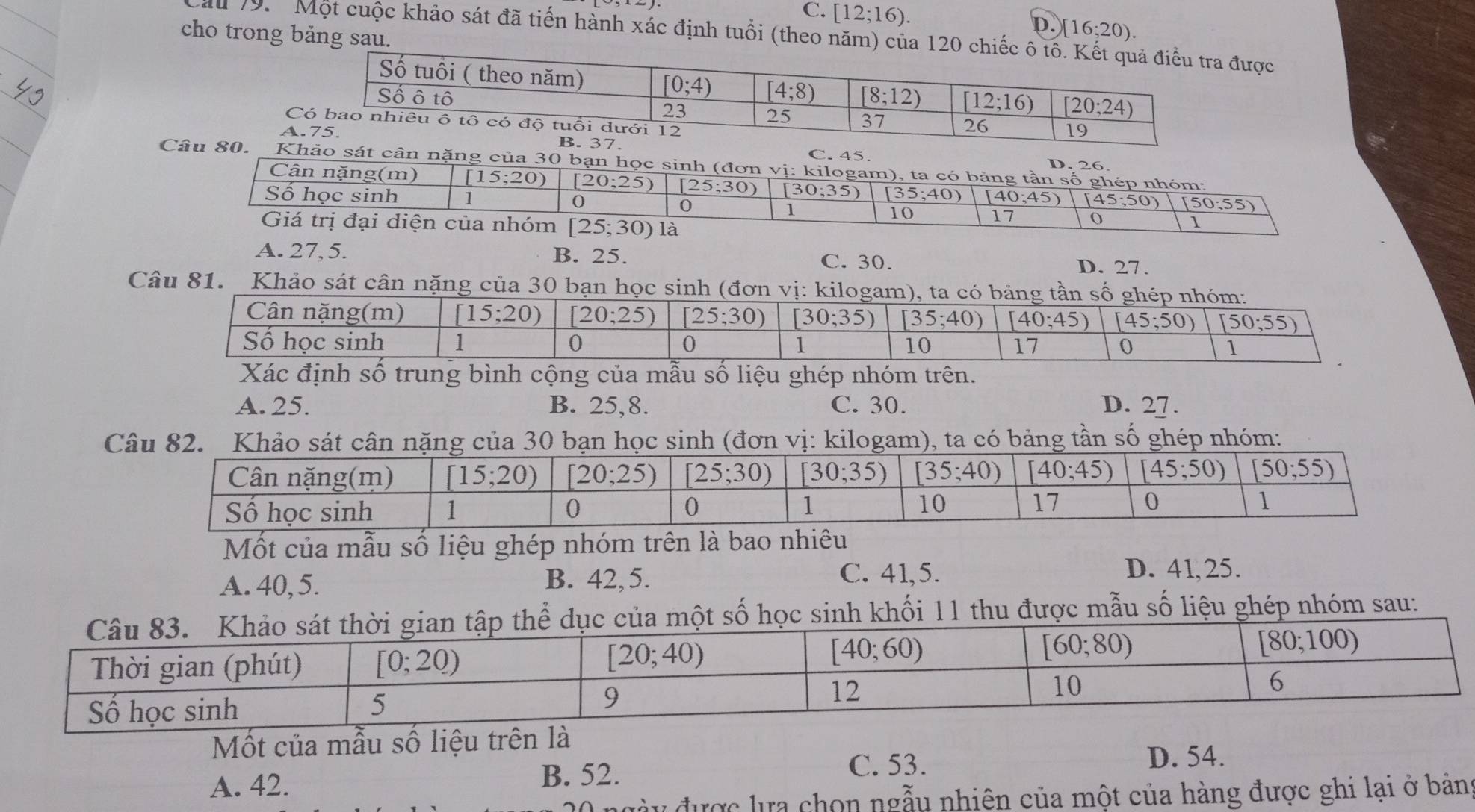 C. [12;16).
D. [16;20).
cho trong bảng sau.
Cầu 19.  Một cuộc khảo sát đã tiến hành xác định tuổi (theo năm) của 120được
a7. C. 45.
Câu 80. Khảo sát cân nặng của 30 bạn học sinh (đơn vị: kilogam), ta có bảng tần số ghép nhóm:
D. 26.
Cân nặng(m) [15;20) [20;25) _ [25;30) [30;35) [35;40)
Số học sinh 1 (40;45) (45;50) [50;55)
0
0
1
10 17
Giá trị đại diện của nhóm [25;30) là
1
A. 27, 5. B. 25. C. 30. D. 27.
Câu 81. Khảo sát cân nặng của 30 bạn học sinh (đơn vị: kilogam), ta có bảng tần số ghép nhóm:
Cân nặng(m) [15;20) [20;25) [25;30) [30;35) [35;40) (40;45) [45;50) (50;55)
Số học sinh 1 0 0 1 10 17 0 1
Xác định số trung bình cộng của mẫu số liệu ghép nhóm trên.
A. 25. B. 25,8. C. 30. D. 27.
đơ ta có bảng tần số ghép nhóm:
Mốt của mẫu số liệu ghép nhóm trên là bao nhiêu
A. 40, 5. B. 42,5.
C. 41,5. D. 41,25.
học sinh khối 11 thu được mẫu số liệu ghép nhóm sau:
Mốt của mẫu số liệu trên là
A. 42. B. 52.
C. 53. D. 54.
l được lựa chọn ngẫu nhiên của một của hàng được ghi lại ở bản