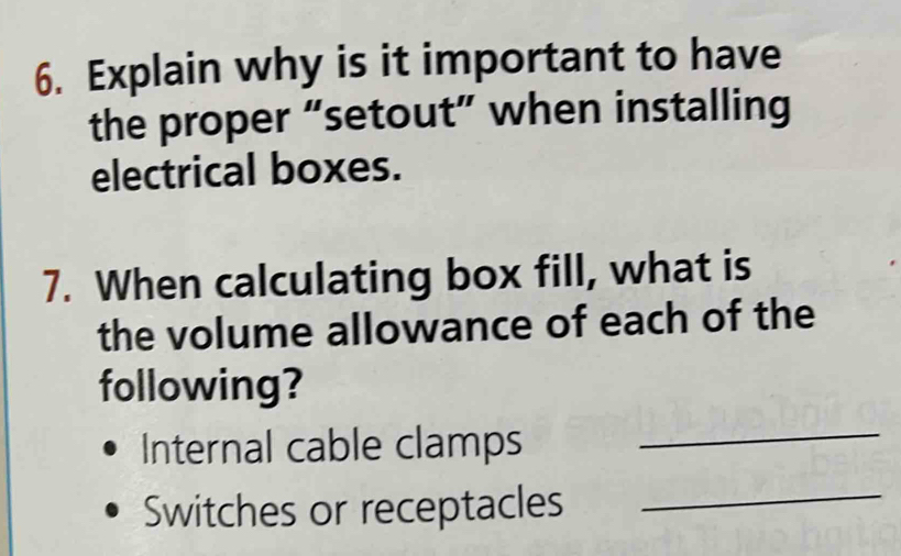 Explain why is it important to have 
the proper “setout” when installing 
electrical boxes. 
7. When calculating box fill, what is 
the volume allowance of each of the 
following? 
Internal cable clamps 
_ 
Switches or receptacles 
_