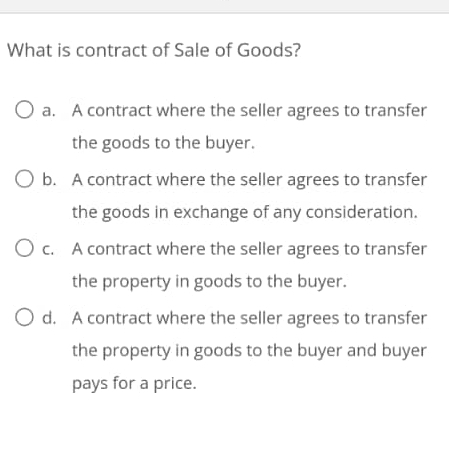 What is contract of Sale of Goods?
a. A contract where the seller agrees to transfer
the goods to the buyer.
b. A contract where the seller agrees to transfer
the goods in exchange of any consideration.
c. A contract where the seller agrees to transfer
the property in goods to the buyer.
d. A contract where the seller agrees to transfer
the property in goods to the buyer and buyer
pays for a price.