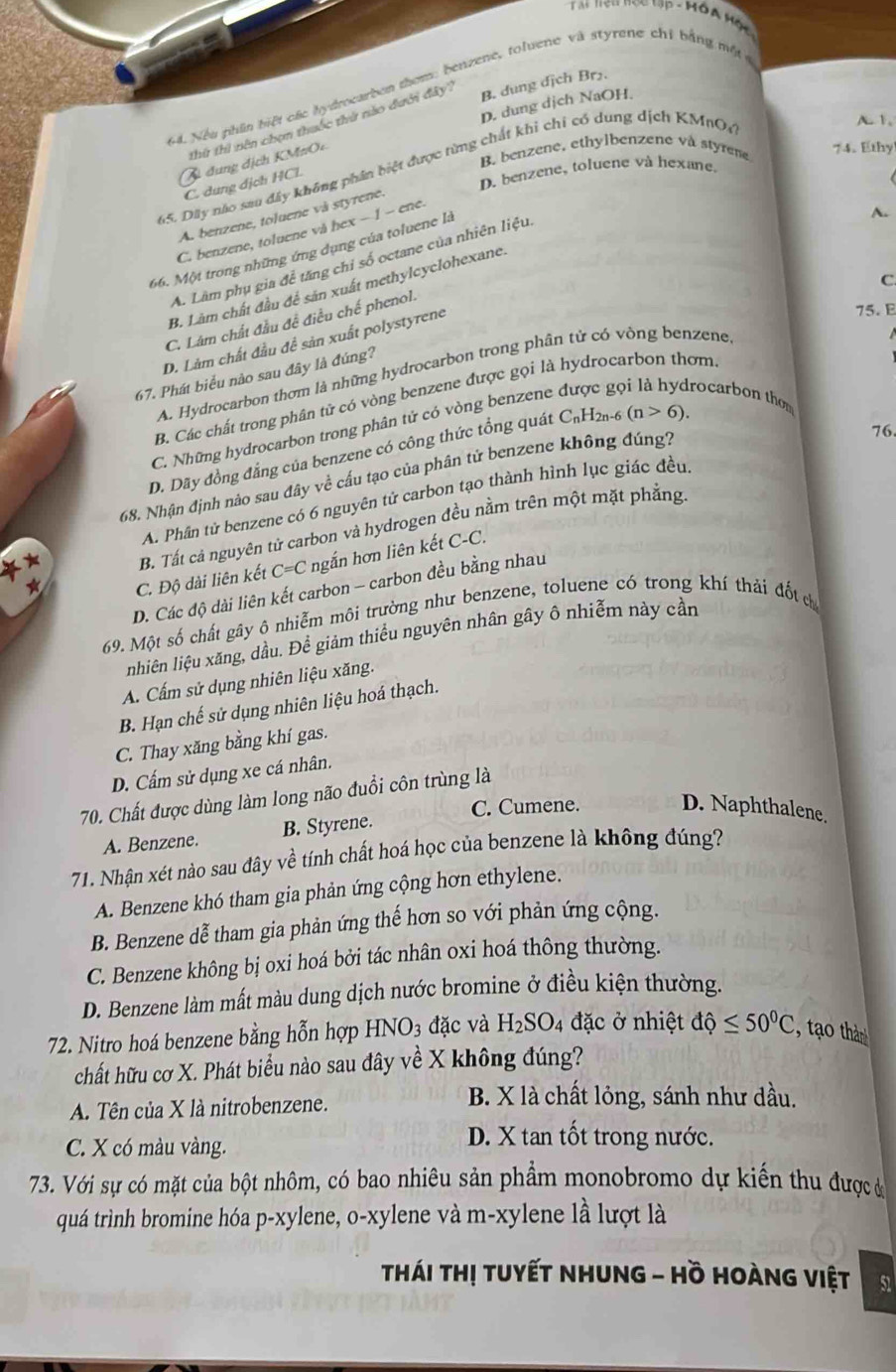 Nếu phần biệt các hydrocarbon them; benzene, toluene và styrene chỉ bằng một c
D. dung dịch NaOH.
thừ thi nên chọn thuốc thứ nào dưới đây B. dung dịch Br₂.
A. 1.
B. benzene, ethylbenzene và styrene 74. Ethy
C đung địch KM#Oc
65. Dây não sau đây không phần biệt được từng chất khi chi có dung dịch KMnO,
D. benzene, toluene và hexane
C. dung dịch HCL
A. benzene, toluene và styrene.
C. benzene, toluene và hex − 1 − ene.
66. Một trong những ứng dụng của toluene là
A. Lâm phụ gia đề tăng chỉ số octane của nhiên liệu
A.
C.
B. Làm chất đầu để sản xuất methylcyclohexane.
C. Lâm chất đầu đề điều chế phenol.
D. Làm chất đầu đề sản xuất polystyrene
75.E
A. Hydrocarbon thơm là những hydrocarbon trong phân tứ có vòng benzene
67. Phát biểu nào sau đây là đúng?
B. Các chất trong phân tử có vòng benzene được gọi là hydrocarbon thơm
C. Những hydrocarbon trong phân tử có vòng benzene rocarbon thom
D. Dãy đồng đẳng của benzene có công thức tổng quát C_nH_2n (n>6).
68. Nhận định nào sau đây về cấu tạo của phân tử benzene không đúng?
76
A. Phần tử benzene có 6 nguyên tử carbon tạo thành hình lục giác đều
* B. Tất cả nguyên tử carbon và hydrogen đều nằm trên một mặt phẳng
*
C. Độ dài liên kết C=C ngắn hơn liên kết C-C.
D. Các độ dài liên kết carbon - carbon đều bằng nhau
69. Một số chất gây ô nhiễm môi trường như benzene, toluene có trong khí thái đốt ch
nhiên liệu xăng, dầu. Để giảm thiểu nguyên nhân gây ô nhiễm này cần
A. Cấm sử dụng nhiên liệu xăng.
B. Hạn chế sử dụng nhiên liệu hoá thạch.
C. Thay xăng bằng khí gas.
D. Cấm sử dụng xe cá nhân.
70. Chất được dùng làm long não đuổi côn trùng là
C. Cumene. D. Naphthalene.
A. Benzene. B. Styrene.
71. Nhận xét nào sau đây về tính chất hoá học của benzene là không đúng?
A. Benzene khó tham gia phản ứng cộng hơn ethylene.
B. Benzene dễ tham gia phản ứng thế hơn so với phản ứng cộng.
C. Benzene không bị oxi hoá bởi tác nhân oxi hoá thông thường.
D. Benzene làm mất màu dung dịch nước bromine ở điều kiện thường.
72. Nitro hoá benzene bằng hỗn hợp HNO_3 đặc và H_2SO_4 đặc ở nhiệt dhat Q≤ 50^0C ao thà
chất hữu cơ X. Phát biểu nào sau đây về X không đúng?
A. Tên của X là nitrobenzene.
B. X là chất lỏng, sánh như dầu.
C. X có màu vàng.
D. X tan tốt trong nước.
73. Với sự có mặt của bột nhôm, có bao nhiêu sản phẩm monobromo dự kiến thu được ờ
quá trình bromine hóa p-xylene, o-xylene và m-xylene lhat a lượt là
Thái Thị tuyết NHUng - Hồ Hoàng việt 51