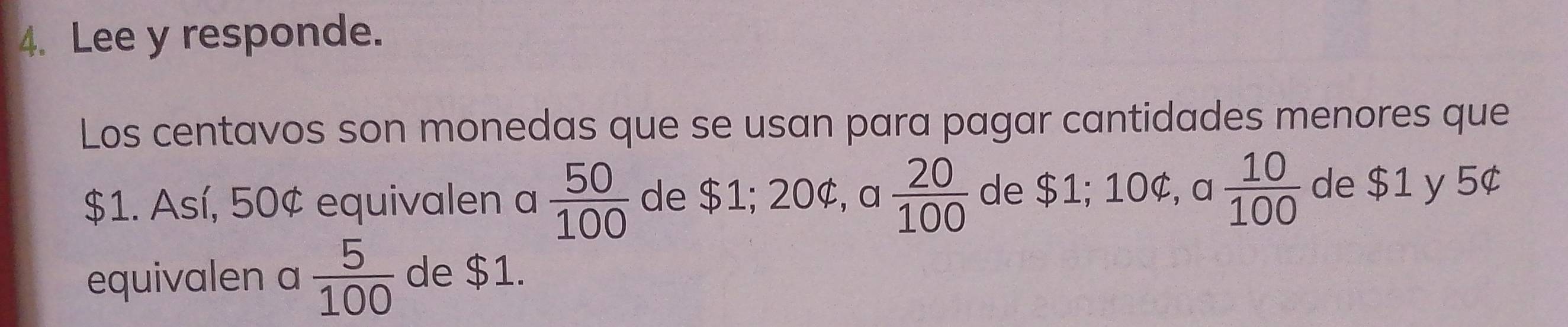 Lee y responde. 
Los centavos son monedas que se usan para pagar cantidades menores que
$1. Así, 50¢ equivalen a  50/100  de $1; 20¢, a  20/100  de $1; 10¢, a  10/100  de $1 y 5¢
equivalen a  5/100  de $1.