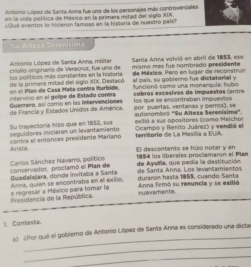 Antonio López de Santa Anna fue uno de los personajes más controversiales
en la vida política de México en la primera mitad del siglo XIX.
¿Qué eventos lo hicieron famoso en la historia de nuestro país?
Su Alteza Serenísima
Antonio López de Santa Anna, militar Santa Anna volvió en abril de 1853, ese
criollo originario de Veracruz, fue uno de mismo mes fue nombrado presidente
los políticos más constantes en la historia de México. Pero en lugar de reconstruir
de la primera mitad del siglo XIX. Destacó al país, su gobierno fue dictatorial y
en el Plan de Casa Mata contra Iturbide,  funcionó como una monarquía: hubo
intervino en el golpe de Estado contra cobros excesivos de impuestos (entre
Guerrero, así como en las intervenciones los que se encontraban impuestos
de Francia y Estados Unidos de América. por puertas, ventanas y perros), se
autonombró 'Su Alteza Serenísima”,
Su trayectoria hizo que en 1852, sus exilió a sus opositores (como Melchor
seguidores iniciaran un levantamiento Ocampo y Benito Juárez) y vendió el
contra el entonces presidente Mariano territorio de La Mesilla a EUA.
Arista. El descontento se hizo notar y en
Carlos Sánchez Navarro, político 1854 los liberales proclamaron el Plan
conservador, proclamó el Plan de de Ayutla, que pedía la destitución
Guadalajara, donde invitaba a Santa de Santa Anna. Los levantamientos
Anna, quien se encontraba en el exilio, duraron hasta 1855, cuando Santa
a regresar a México para tomar la Anna firmó su renuncia y se exilió
Presidencia de la República. nuevamente.
1. Contesta.
_
a) ¿Por qué el gobierno de Antonio López de Santa Anna es considerado una dictac
_
_