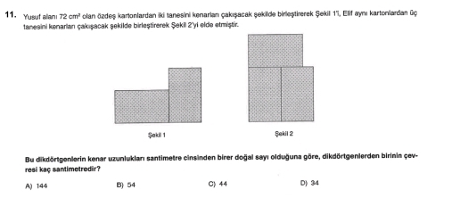 Yusut alian 72cm^2 olan özdeş kartonlardan iki tanesini kenarian çakışacak şekilde birleştirerek Şekill 1 ', Elif aynı kartonlardan üç
tanesini kenarian cakışacak şekilde birleştirerek Şekil 2 'yi elde etmiştir.
Şakil 1 Şekil 2
Bu dikdörtgenlerin kenar uzunlukları santimetre cinsinden birer doğal sayı olduğuna göre, dikdörtgenlerden birinin çev-
resi kaç santimetredir?
A) 1:44 B) 54 C) 44 D) 34