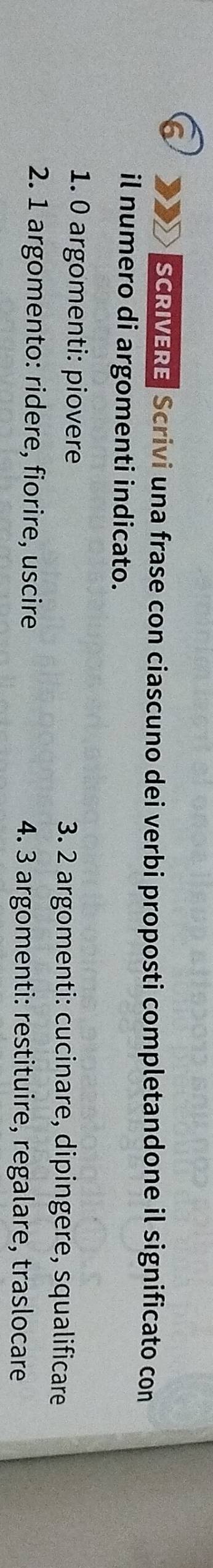 SCRIVERE Scrivi una frase con ciascuno dei verbi proposti completandone il significato con 
il numero di argomenti indicato. 
1. 0 argomenti: piovere 3. 2 argomenti: cucinare, dipingere, squalificare 
2. 1 argomento: ridere, fiorire, uscire 4. 3 argomenti: restituire, regalare, traslocare