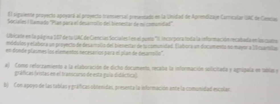 El siguiente proyecto apoyará al proyecto transversal presentado en la Unidad de Aprendizaje Comiculan UAC de Cendas
Socialles II Illamadío ''Plan para ell desamollio dell bienestar de mil comunidiad''.
Ubicate en la página 107 de lo UAC de Ciencias Socialles I en el punto 'II Incorpora todía la información recadada en los cato
módulos y elabora un proyecto de desamólio del bienestar de lo comunidad. Elabora un documento no mayor a 10 cuartillas
en donde plasmes los elementos necesaníos para el plan de desamollo'.
a) Como reforzamiento a la elaboración de dicho documento, recaba la información solicitada y agnigala en tablas y
gráficas (vistas en ell transcurso de esta guiía didácítica).
b) Con apoyo de las tablas y gráficas obtenidas, presenta la información ante la comunidad escolar.