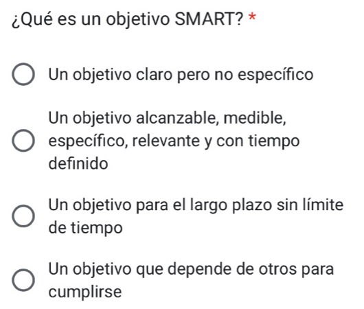 ¿Qué es un objetivo SMART? *
Un objetivo claro pero no específico
Un objetivo alcanzable, medible,
específico, relevante y con tiempo
definido
Un objetivo para el largo plazo sin límite
de tiempo
Un objetivo que depende de otros para
cumplirse