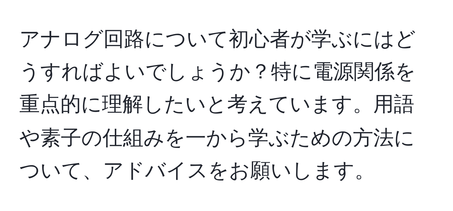 アナログ回路について初心者が学ぶにはどうすればよいでしょうか？特に電源関係を重点的に理解したいと考えています。用語や素子の仕組みを一から学ぶための方法について、アドバイスをお願いします。