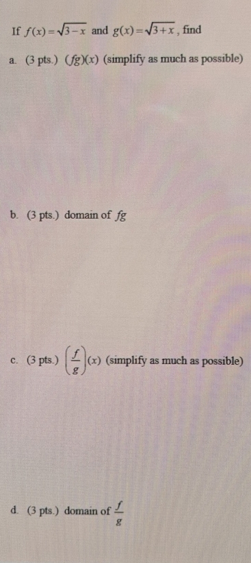 If f(x)=sqrt(3-x) and g(x)=sqrt(3+x) , find 
a. (3pts.)(fg)(x) (simplify as much as possible) 
b. (3 pts.) domain of fg
C. (3pts.)( f/g )(x) (simplify as much as possible) 
d. (3 pts.) domain of  f/g 