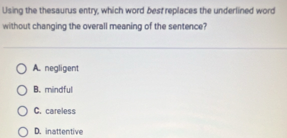 Using the thesaurus entry, which word best replaces the underlined word
without changing the overall meaning of the sentence?
A. negligent
B. mindful
C. careless
D. inattentive