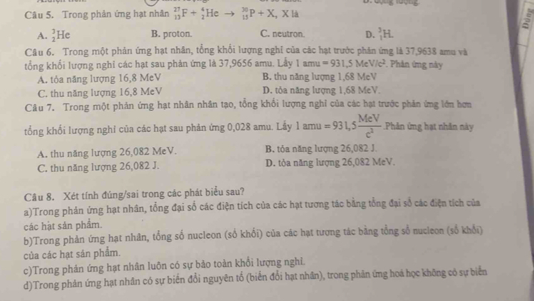 Trong phản ứng hạt nhân _(13)^(27)F+_2^(4He _(15)^(30)P+X,Xla
A. _2^3He B. proton. C. neutron. D. _1^3H.
Câu 6. Trong một phản ứng hạt nhân, tổng khổi lượng nghi của các hạt trước phân ứng là 37,9638 amu và
tổng khối lượng nghỉ các hạt sau phản ứng là 37,9656 amu. Lẫy 1amu=931,5MeV/c^2). Phân ứng này
A. tỏa năng lượng 16,8 MeV B. thu năng lượng 1,68 MeV
C. thu năng lượng 16,8 MeV D. tỏa năng lượng 1,68 MeV.
Câu 7. Trong một phản ứng hạt nhân nhân tạo, tổng khổi lượng nghỉ của các hạt trước phản ứng lớn hơn
_ 
tổng khối lượng nghỉ của các hạt sau phản ứng 0,028 amu. Lẫy 1 ainu =931,5 MeV/c^2 .Phản ứng hạt nhân này
A. thu năng lượng 26,082 MeV. B. tỏa năng lượng 26,082 J.
C. thu năng lượng 26,082 J. D. tỏa năng lượng 26,082 MeV.
Câu 8. Xét tính đúng/sai trong các phát biểu sau?
a)Trong phản ứng hạt nhân, tổng đại số các điện tích của các hạt tương tác bằng tổng đại số các điện tích của
các hạt sản phẩm.
b)Trong phản ứng hạt nhân, tổng số nucleon (số khổi) của các hạt tương tác bằng tổng sổ nucleon (số khổi)
của các hạt sản phẩm.
c)Trong phản ứng hạt nhân luôn có sự bảo toàn khổi lượng nghi.
d)Trong phản ứng hạt nhân có sự biến đổi nguyên tổ (biển đổi hạt nhân), trong phân ứng hoá học không có sự biển