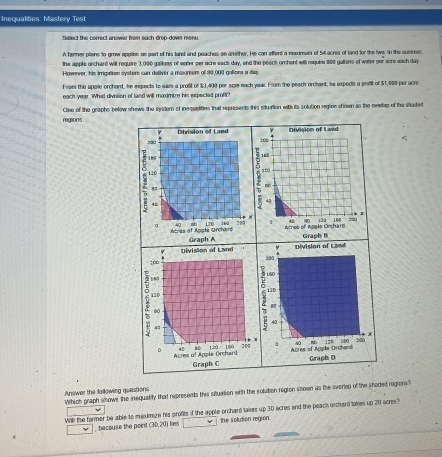 Inequalities: Mastery Tes 
Sellect the correct answar from each drop-down menu 
Atanmer plains to grow applies as sart of his land and peaches ae another. He can affent a maxman of 54 acres of land for the tws. In the summer, 
the apple oechard will require 3,000 gaillons of veter per scre eact day, and the peact orchert will require 800 gallons of wotter oer scre each day
Howewer, his irrigation systers can deliver a maximum of 30,000 galions a day
Foars the opple orchard, he expects to wam a profit of $3,400 per acse each year. From the peach orchard, hs expects a profit of $1,900 per ocre 
each year. 'What division of land will maximbe his expected profit? 
regions Clse of the graphs below shows the srstern of inequslities that represents this stuation with its solution region shown as the evetap of the staded 
Y Division of Land Division of L wad
700
100
160
16
120 550
,
44
4

120
Acres of Apple Urchard Graph A 1D 30 209 1 164 200
Acres of Nobio Cesham Graph B 
Division of Land Division of Land
200 200
13
2 L50
120
i2D 
M 
(
40
43
p
8D 17°
6 4 120 160 284 a Aures of Agple Orcheed 
Acres of Apple Orchard Graph C Graph D 
Answer the fallowing questions Which graph shows the inequality that represents this situation with the solution region shown as the everiep of the shaded regions? 
Whe the tarmer be able to maxdmge his grofits if the apple orchard takes up 30 acres and the peach otchard takes up 20 acres? 
because the point (30,20) Les the solution region.