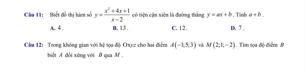 Biết đồ thị hàm số y= (x^2+4x+1)/x-2  có tiện cận xiên là đường thắng y=ax+b. Tính a+b.
A. 4. B. 13. C. 12. D. 7.
Câu 12: Trong không gian với hệ tọa độ Oxyz cho hai điểm A(-1;5;3) và M(2;1;-2). Tìm tọa độ điểm B
biết A đối xứng với B qua M.