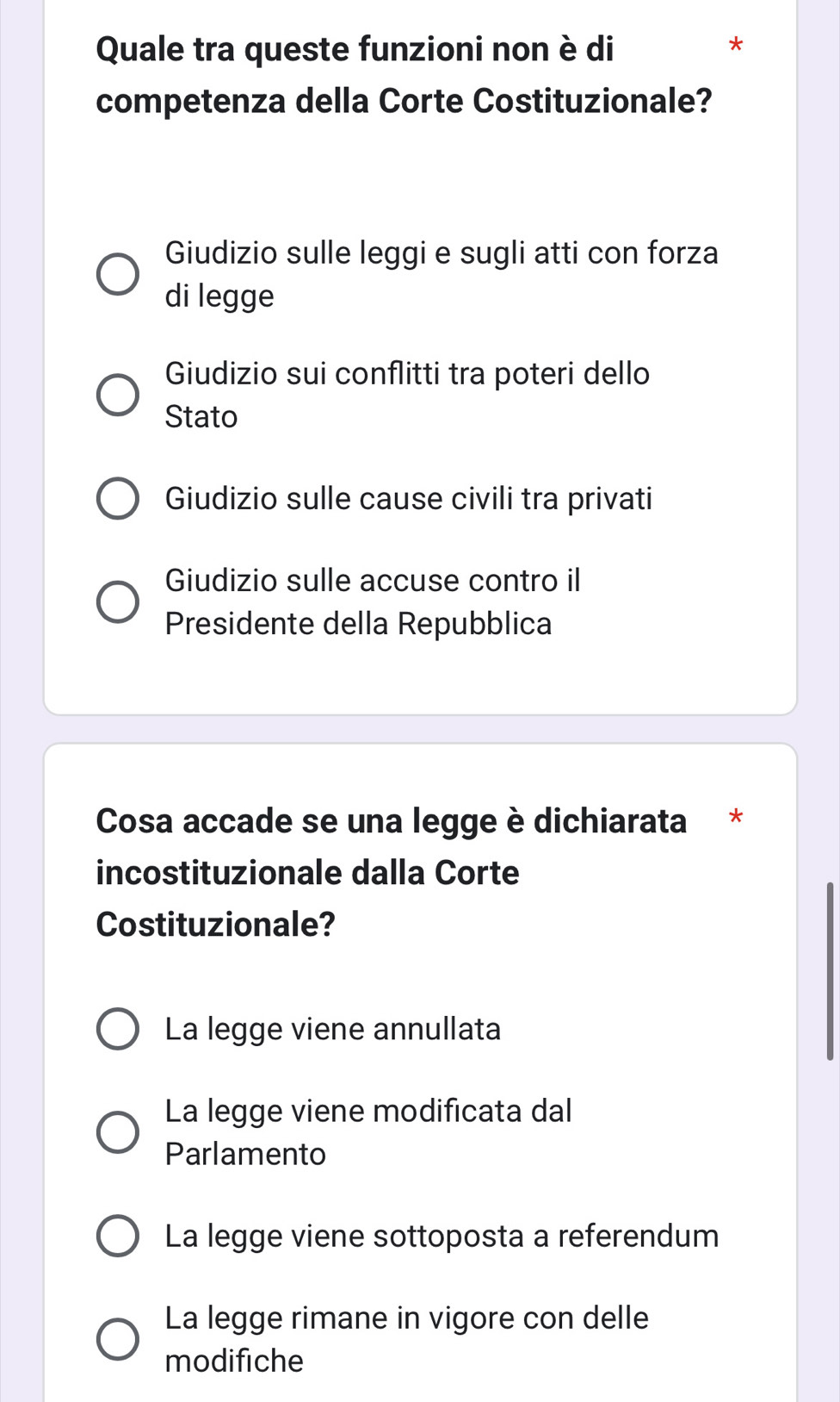 Quale tra queste funzioni non è di
*
competenza della Corte Costituzionale?
Giudizio sulle leggi e sugli atti con forza
di legge
Giudizio sui conflitti tra poteri dello
Stato
Giudizio sulle cause civili tra privati
Giudizio sulle accuse contro il
Presidente della Repubblica
Cosa accade se una legge è dichiarata *
incostituzionale dalla Corte
Costituzionale?
La legge viene annullata
La legge viene modificata dal
Parlamento
La legge viene sottoposta a referendum
La legge rimane in vigore con delle
modifiche