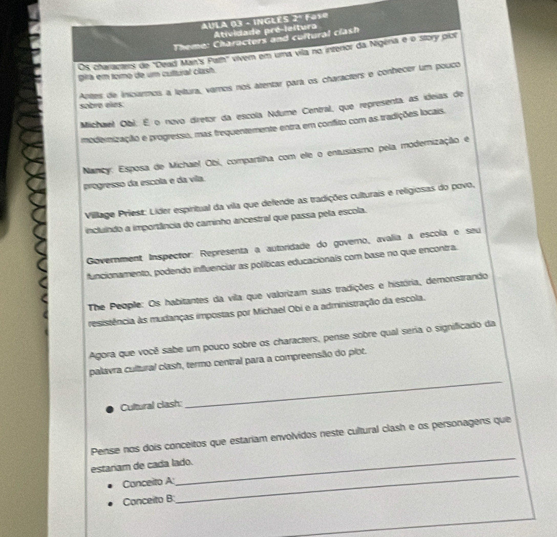 AULA 03 - INGLES 2º Fase
Atividade pré-leitura
Theme: Characters and cultural clash
Os characters de "Dead Man's Path" vivem em uma vila no interor da Nigena é o story plo
gira em tomo de um cultural clash.
Artes de inicarmos a letura, varos nos atentar para os characters e conhecer um pouco
sobrø eles:
Michaiel Obi: É o novo diretor da escola Ndume Central, que representa, as ideias de
modernização e progresso, mas frequentemente entra em confito com as tradições locais.
Nancy: Esposa de Michael Obi, compartilha com ele o entusiasmo pela moderização e
progresso da escola e da vila.
Village Priest: Líder espiritual da vila que defende as tradições culturais e religiosas do povo,
incluíndo a importância do caminho ancestral que passa pela escola.
Government Inspector: Representa a autoridade do governo, avalia a escola e seu
funcionamento, podendo influenciar as políticas educacionais com base no que encontra.
The People: Os habitantes da vila que valorizam suas tradições e história, demonstrando
resistência às mudanças impostas por Michael Obi e a administração da escola.
Agora que você sabe um pouco sobre os characters, pense sobre qual seria o significado da
palavra cultural clash, termo central para a compreensão do plot.
Cultural clash:
_
_
Pense nos dois conceitos que estariam envolvidos neste cultural clash e os personagens que
_
estariam de cada lado.
Canceito A
Conceito B: