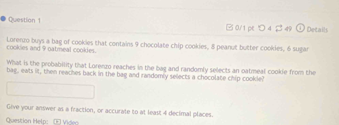 つ 4 ? 49 ⓘ Details 
Lorenzo buys a bag of cookies that contains 9 chocolate chip cookies, 8 peanut butter cookies, 6 sugar 
cookies and 9 oatmeal cookies. 
What is the probability that Lorenzo reaches in the bag and randomly selects an oatmeal cookie from the 
bag, eats it, then reaches back in the bag and randomly selects a chocolate chip cookie? 
Give your answer as a fraction, or accurate to at least 4 decimal places. 
Question Help: - Video