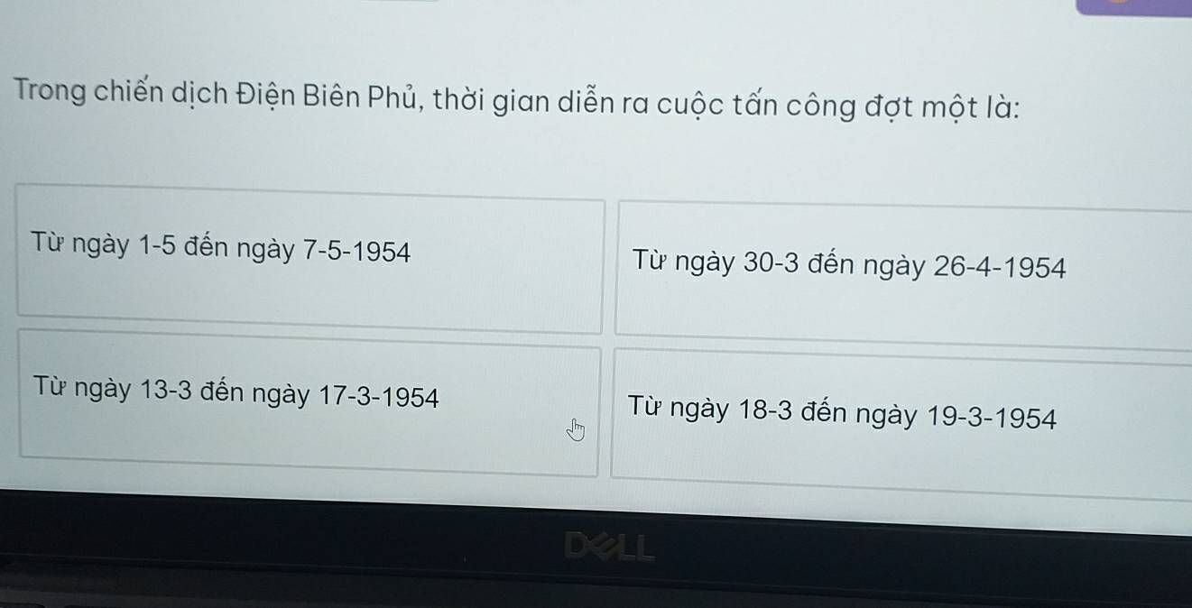 Trong chiến dịch Điện Biên Phủ, thời gian diễn ra cuộc tấn công đợt một là:
Từ ngày 1-5 đến ngày 7-5 -1954 Từ ngày 30-3 đến ngày 26 -4 -1954
Từ ngày 13-3 đến ngày 17 -3 -1954 Từ ngày 18-3 đến ngày 19 -3 -1954
Dell