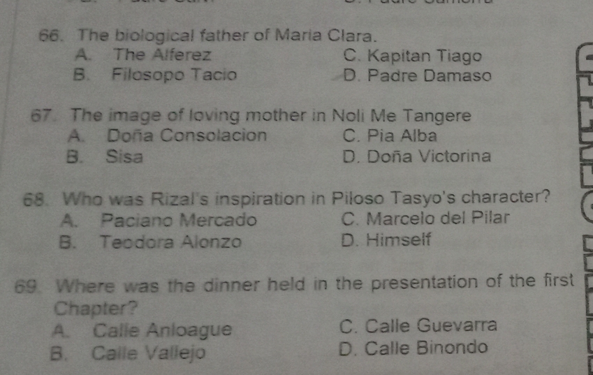 The biological father of Maria Clara.
A. The Alferez C. Kapitan Tiago
B. Filosopo Tacio D. Padre Damaso
67. The image of loving mother in Noli Me Tangere
A. Doña Consolacion C. Pia Alba
B. Sisa D. Doña Victorina
68. Who was Rizal's inspiration in Piloso Tasyo's character?
A. Paciano Mercado C. Marcelo del Pilar
B. Teodora Alonzo D. Himself
69. Where was the dinner held in the presentation of the first
Chapter?
A. Calle Anloague C. Calle Guevarra
B. Calle Vallejo D. Calle Binondo