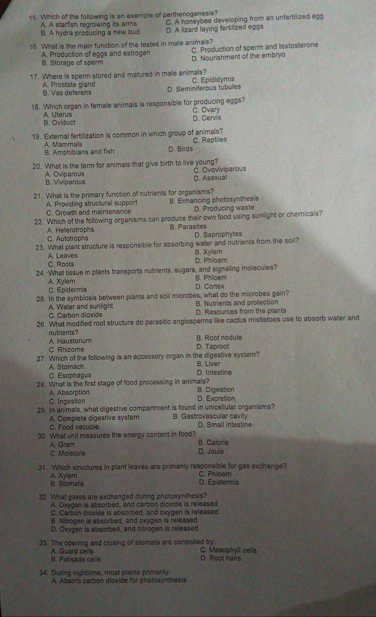 Which of the following is an example of parthenogenesis?
A. A starfish regrowing its arms C. A honeybee developing from an unfertilized egg
B. A hydra producing a new bud D. A lizard laying fertilized eggs
16. What is the main function of the testes in male animals?
C. Production of sperm and testosterone
A. Production of eggs and estrogen D. Nourishment of the embryo
B. Storage of sperm
17. Where is sperm stored and matured in male animals?
A. Prostate gland C. Epididymis
B. Vas deferens D. Seminiferous tubules
18. Which organ in female animals is responsible for producing eggs?
A. Uterus C. Ovary
B. Oviduct D. Cervix
19. External fertilization is common in which group of animals?
A. Mammals C. Reptiles
B. Amphibians and fish D. Birds
20. What is the term for animals that give birth to live young?
A. Oviparous C. Ovoviviparous
B. Viviparous D. Asexual
21. What is the primary function of nutrients for organisms?
A. Providing structural support B. Enhancing photosynthesis
C. Growth and maintenance D. Producing waste
22. Which of the following organisms can produce their own food using sunlight or chemicals?
A. Heterotrophs B. Parasites
C. Autotrophs D. Saprophytes
23. What plant structure is responsible for absorbing water and nutrients from the soil?
A, Leaves B. Xylem
C. Roots D. Phloem
24. What tissue in plants transports nutrients, sugars, and signaling molecules?
B. Phloem
A. Xylem D. Cortex
C. Epidermis
25. In the symbiosis between plants and soil microbes, what do the microbes gain?
A. Water and sunlight B. Nutrients and protection
C. Carbon dioxide D. Resources from the plants
26. What modified root structure do parasitic angiosperms like cactus mistletoes use to absorb water and
nutrients?
A. Haustorium B. Root nodule
C. Rhizome D. Taproot
27. Which of the following is an accessory organ in the digestive system?
A. Stomach B. Liver
C. Esophagus D. Intestine
28. What is the first stage of food processing in animals?
A. Absorption B. Digestion
C. Ingestion D. Excretion
29. In animals, what digestive compartment is found in unicellular organisms?
A. Complete digestive system B. Gastrovascular cavity
C. Food vacuole D. Small intestine
30. What unit measures the energy content in food?
A. Gram B. Calorie
C. Molecule D. Joule
31. Which structures in plant leaves are primarily responsible for gas exchange?
A. Xylem
C. Phloem
B. Stomata D. Epidermis
32. What gases are exchanged during photosynthesis?
A. Oxygen is absorbed, and carbon dioxide is released
C. Carbon dioxide is absorbed, and oxygen is released
B. Nitrogen is absorbed, and oxygen is released
D. Oxygen is absorbed, and nitrogen is released
33. The opening and closing of stornata are controlled by:
A. Guard cells C. Mesophyll cells
B. Palisade cells D. Root hairs
34. During nighttime, most plants primarily:
A. Absorb carbon dioxide for photosynthesis