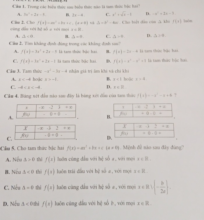 Trong các biểu thức sau biểu thức nào là tam thức bậc hai?
A. 3x^3+2x-5. B. 2x-4. C. x^2+sqrt(x)-1 D. -x^2+2x-3.
Câu 2. Cho f(x)=ax^2+bx+c,(a!= 0) và △ =b^2-4ac. Cho biết dấu cua△ khif(x) luôn
cùng dấu với hệ số a với mọi x∈ R.
A. △ <0. B. △ =0. C. △ >0. D. △ ≥ 0.
Câu 2. Tìm khăng định đúng trong các khăng định sau?
A. f(x)=3x^2+2x-5 là tam thức bậc hai. B. f(x)=2x-4 là tam thức bậc hai.
C. f(x)=3x^3+2x-1 là tam thức bậc hai. D. f(x)=x^4-x^2+1 là tam thức bậc hai.
Câu 3. Tam thức -x^2-3x-4 nhận giá trị âm khi và chỉ khi
A. x hoặc x>-1. B. x<1</tex> hoặc x>4.
C. -4 D. x∈ R.
Câu 4. Bảng xét dấu nào sau đây là bảng xét dấu của tam thức f(x)=-x^2-x+6 ?

A

C
D
Câu 5. Cho tam thức bậc hai f(x)=ax^2+bx+c(a!= 0). Mệnh đề nào sau đây đúng?
A. Nếu △ >0 thì f(x) luôn cùng dấu với hệ số a, với mọi x∈ R.
B. Nếu △ <0</tex> thì f(x) luôn trái dấu với hệ số a, với mọi x∈ R.
C. Nếu △ =0 thì f(x) lun cùng dấu với hệ số a, với mọi x∈ R| - b/2a  .
D. Nếu △ <0</tex> thì f(x) luôn cùng dấu với hệ số b, với mọi x∈ R.