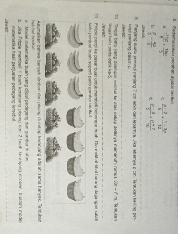 Sederhanakan pecahan aljabar berikut. 
a.  (-11p)/5 + 16p/5   (p-2)/8 + (1-3p)/12 
C. 
b.  p/3 - 4p/0   (p-3)/5 + (p+7)/10 
d. 
Jawab:_ 
9. Panjang suatu persegi panjang 7 cm lebih dari lebarnya. Jika lebarnya p cm. Tentukan keliling per- 
segi panjang dalam p. 
Jawab:_ 
10. Tinggi batu yang dilempar vertikal ke atas setiap detiknya memenuhi rumus 30t - f m. Tentukan 
tinggi batu pada detik ke -5. 
Jawab:_ 
11. Fritzie pergi ke pasar buat untuk membeli beberapa buah. Dia melihat-lihat barang dagangan salah 
satu penjual buah seperti pada gambar berikut. 
Asumsikan bahwa banyak stroberi dan pisang di setiap keranjang adalah sama banyak. Tentukan 
hal-hal berikut. 
a. Model matematika buah yang dijual pedagang dari gambar di atas. 
b. Jika Fritzie membeli 1 buah keranjang pisang dan 2 buah keranjang stroberi, buatlah model 
matematika hasil penjualan pedagang tersebut. 
Jawab:_