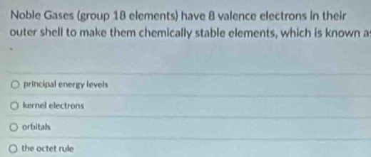 Noble Gases (group 18 elements) have 8 valence electrons in their
outer shell to make them chemically stable elements, which is known a
principal energy levels
kernel electrons
orbitals
the octet rule