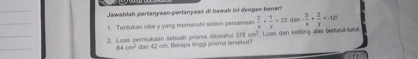 Jawablah pertanyaan-pertanyaan di bawah ini dengan benar! 
_ 
1. Tentukan nilai y yang memenuhi sistem persamaan  2/x + 1/y =22 dan - 3/x + 2/y =-12!
_ 
2. Luas permukaan sebuah prisma diketahui 378cm^2. Luas dan keliling alas berturut-turut 
_
84cm^2 dan 42 cm. Berapa tinggi prisma tersebut? 
77