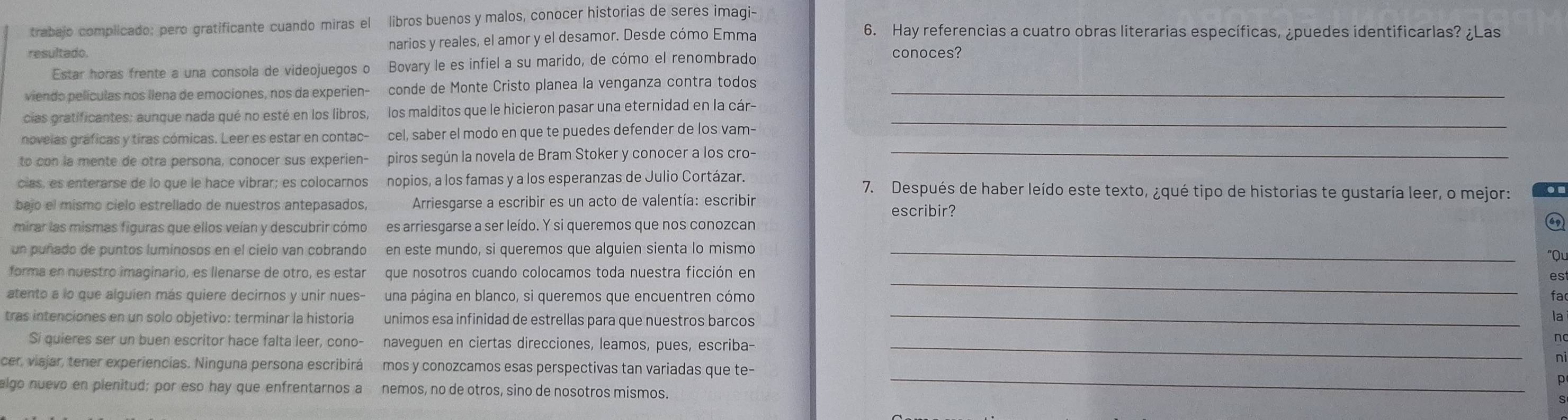 trabajo complicado: pero gratificante cuando miras el  libros buenos y malos, conocer historias de seres imagi-
resultado narios y reales, el amor y el desamor. Desde cómo Emma
6. Hay referencias a cuatro obras literarias específicas, ¿puedes identificarlas? ¿Las
Estar horas frente a una consola de videojuegos o Bovary le es infiel a su marido, de cómo el renombrado
conoces?
viendo películas nos llena de emociones, nos da experien- conde de Monte Cristo planea la venganza contra todos_
cias gratificantes; aunque nada qué no esté en los libros, los malditos que le hicieron pasar una eternidad en la cár-_
novelas gráficas y tiras cómicas. Leer es estar en contac- cel, saber el modo en que te puedes defender de los vam-
to con la mente de otra persona, conocer sus experien- piros según la novela de Bram Stoker y conocer a los cro-_
cias, es enterarse de lo que le hace vibrar; es colocarnos nopios, a los famas y a los esperanzas de Julio Cortázar. 7. Después de haber leído este texto, ¿qué tipo de historias te gustaría leer, o mejor:
bajo el mismo cielo estrellado de nuestros antepasados,  Arriesgarse a escribir es un acto de valentía: escribir escribir?
mirar las mismas figuras que ellos veían y descubrir cómo es arriesgarse a ser leído. Y si queremos que nos conozcan
un puñado de puntos luminosos en el cielo van cobrando en este mundo, si queremos que alguien sienta lo mismo_
"Ql
_
forma en nuestro imaginario, es llenarse de otro, es estar que nosotros cuando colocamos toda nuestra ficción en
es
atento a lo que alguien más quiere decirnos y unir nues- una página en blanco, si queremos que encuentren cómo fa
tras intenciones en un solo objetivo: terminar la historia unimos esa infinidad de estrellas para que nuestros barcos_
a
Si quieres ser un buen escritor hace falta leer, cono- naveguen en ciertas direcciones, leamos, pues, escriba-_
_
cer, viajar, tener experiencias. Ninguna persona escribirá mos y conozcamos esas perspectivas tan variadas que te-
algo nuevo en plenitud; por eso hay que enfrentarnos a nemos, no de otros, sino de nosotros mismos.