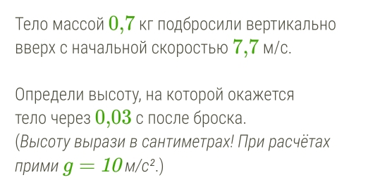 Τело массой О, 7 кг πодбросили вертикально 
вверх с начальной скоростью 7,7 м/с. 
Οлредели Βыιсоту, на которой окажется 
тело через 0,03 с лосле броска. 
(Выιсоту выιрази в сантиметрах! При расчёταах 
Прими g=10M/c^2.)