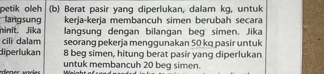 petik oleh (b) Berat pasir yang diperlukan, dalam kg, untuk 
langsung kerja-kerja membancuh simen berubah secara 
ninit. Jika langsung dengan bilangan beg simen. Jika 
cili dalam seorang pekerja menggunakan 50 kq pasir untuk 
diperlukan 8 beg simen, hitung berat pasir yang diperlukan. 
untuk membancuh 20 beg simen. 
rdener varies